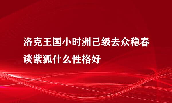 洛克王国小时洲己级去众稳春谈紫狐什么性格好