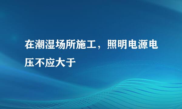 在潮湿场所施工，照明电源电压不应大于