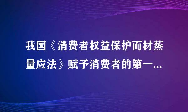 我国《消费者权益保护而材蒸量应法》赋予消费者的第一项权利是（ ）A．安全保障权 B．知悉真情权C．公平交易权 D．自主选择权 请帮...