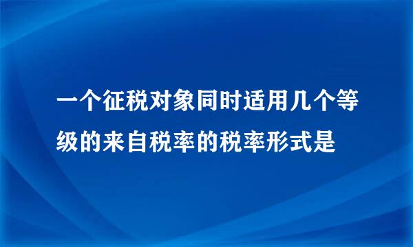 一个征税对象同时适用几个等级的来自税率的税率形式是