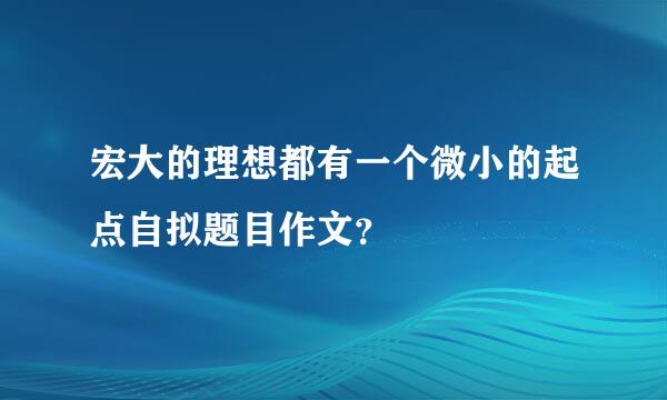 宏大的理想都有一个微小的起点自拟题目作文？