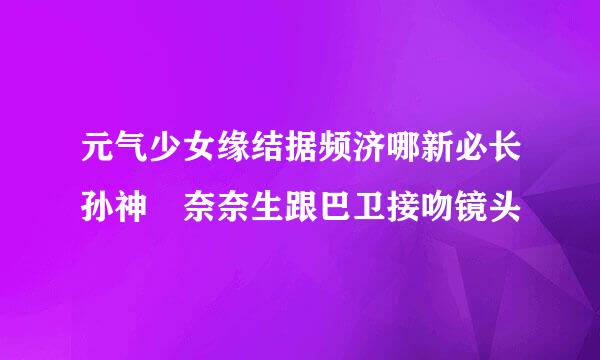 元气少女缘结据频济哪新必长孙神 奈奈生跟巴卫接吻镜头