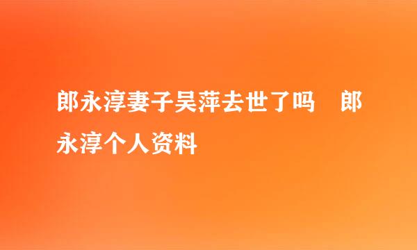 郎永淳妻子吴萍去世了吗 郎永淳个人资料