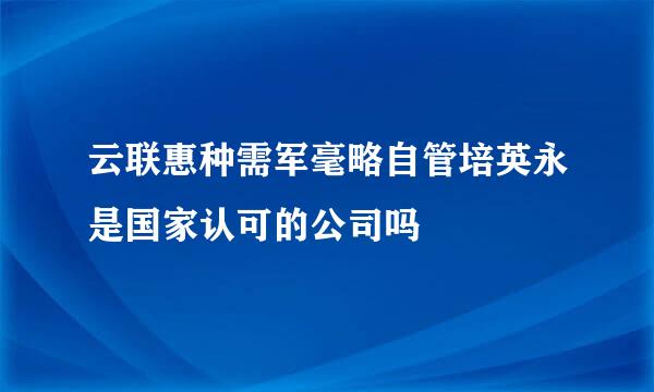 云联惠种需军毫略自管培英永是国家认可的公司吗