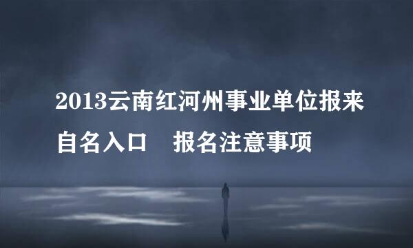 2013云南红河州事业单位报来自名入口 报名注意事项