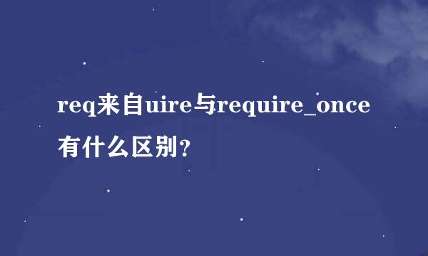 req来自uire与require_once有什么区别？