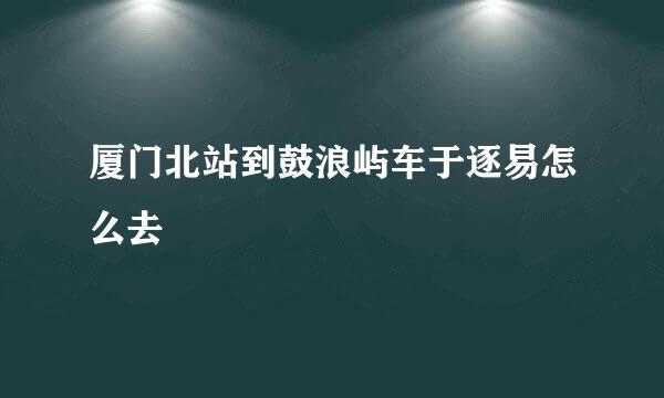 厦门北站到鼓浪屿车于逐易怎么去