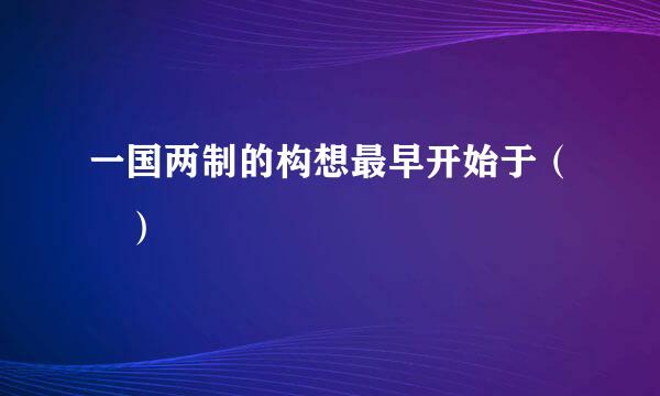 一国两制的构想最早开始于（ ）