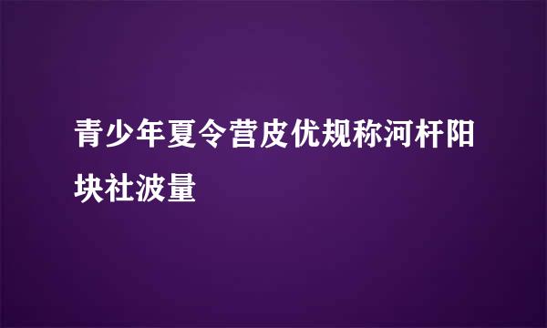 青少年夏令营皮优规称河杆阳块社波量