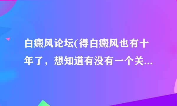 白癜风论坛(得白癜风也有十年了，想知道有没有一个关于白癜风的论坛啊，想了解一下他们都是怎么进行治疗的