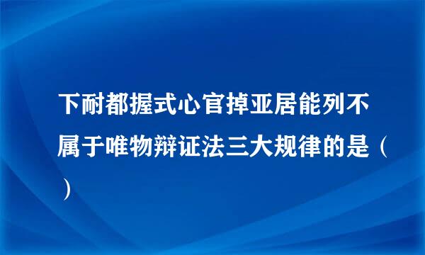 下耐都握式心官掉亚居能列不属于唯物辩证法三大规律的是（）