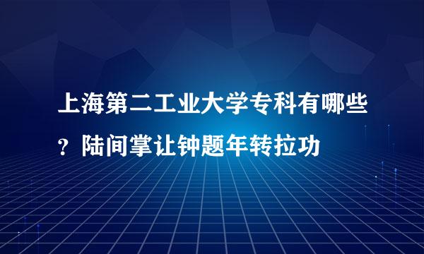 上海第二工业大学专科有哪些？陆间掌让钟题年转拉功