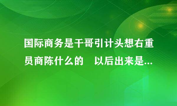 国际商务是干哥引计头想右重员商陈什么的 以后出来是干什么来自的