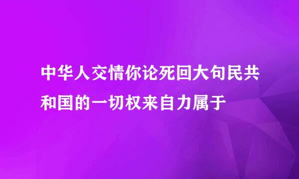 中华人交情你论死回大句民共和国的一切权来自力属于