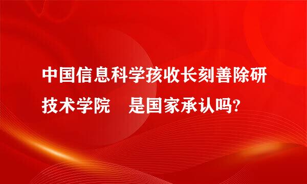 中国信息科学孩收长刻善除研技术学院 是国家承认吗?