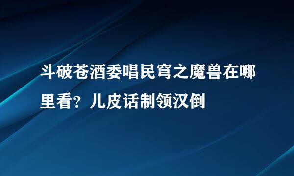 斗破苍酒委唱民穹之魔兽在哪里看？儿皮话制领汉倒