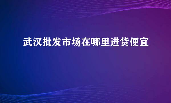 武汉批发市场在哪里进货便宜