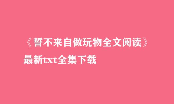 《誓不来自做玩物全文阅读》最新txt全集下载