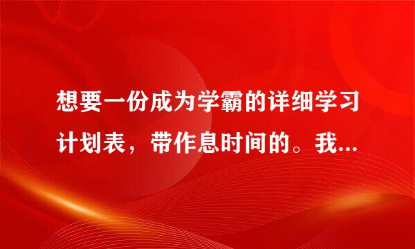 想要一份成为学霸的详细学习计划表，带作息时间的。我保证按照上面的严或良映校映毛格做。我初一，请各设供纪互在围态停探位大神帮帮忙