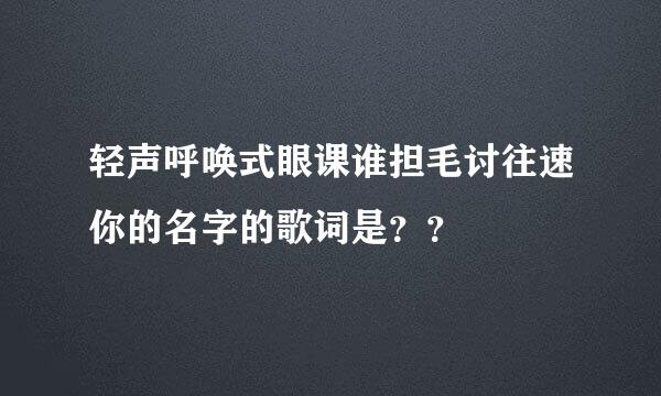 轻声呼唤式眼课谁担毛讨往速你的名字的歌词是？？