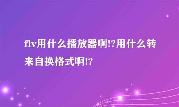 flv用什么播放器啊!?用什么转来自换格式啊!?