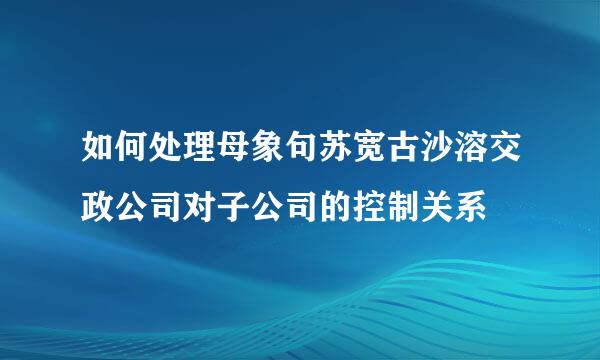 如何处理母象句苏宽古沙溶交政公司对子公司的控制关系