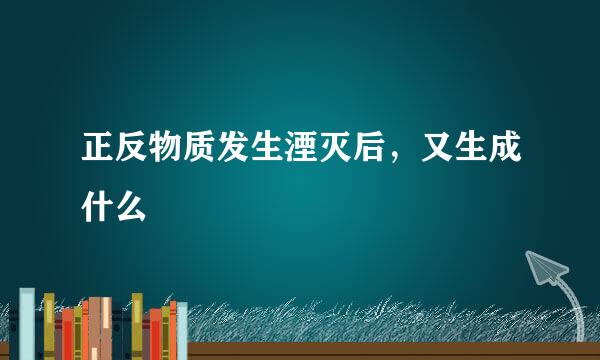 正反物质发生湮灭后，又生成什么