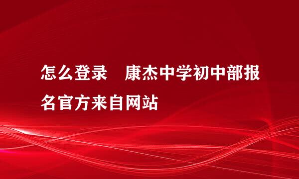 怎么登录 康杰中学初中部报名官方来自网站