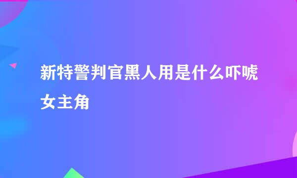 新特警判官黑人用是什么吓唬女主角