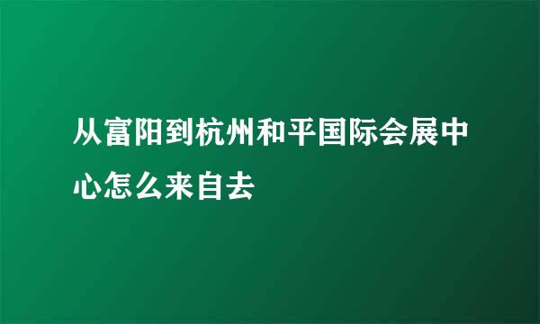 从富阳到杭州和平国际会展中心怎么来自去