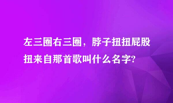 左三圈右三圈，脖子扭扭屁股扭来自那首歌叫什么名字?