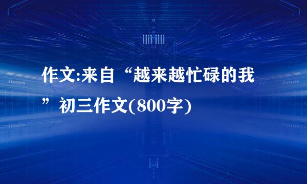 作文:来自“越来越忙碌的我”初三作文(800字)