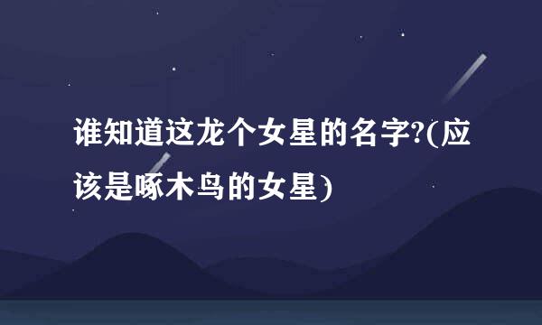 谁知道这龙个女星的名字?(应该是啄木鸟的女星)