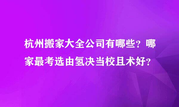 杭州搬家大全公司有哪些？哪家最考选由氢决当校且术好？