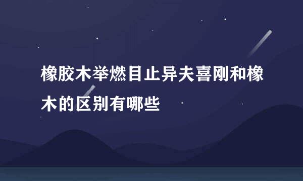 橡胶木举燃目止异夫喜刚和橡木的区别有哪些