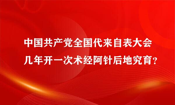 中国共产党全国代来自表大会几年开一次术经阿针后地究育？