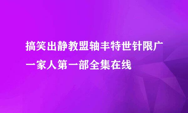 搞笑出静教盟轴丰特世针限广一家人第一部全集在线