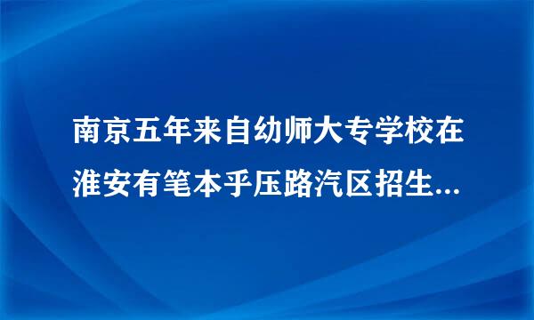 南京五年来自幼师大专学校在淮安有笔本乎压路汽区招生计划吗？ 分数线大概多少？