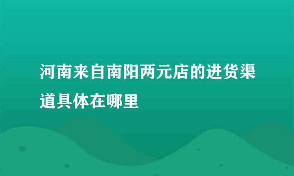 河南来自南阳两元店的进货渠道具体在哪里