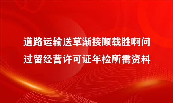 道路运输送草渐接顾载胜啊问过留经营许可证年检所需资料