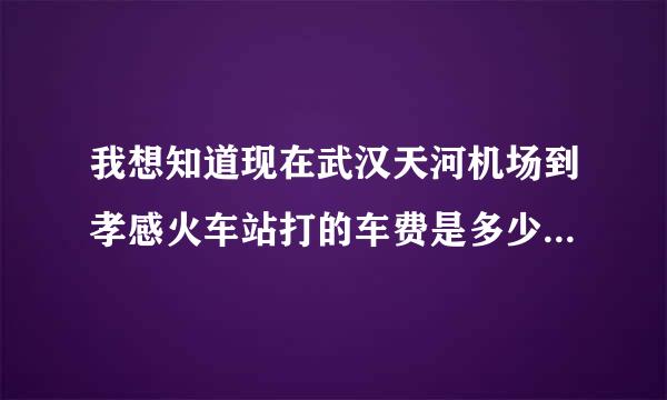 我想知道现在武汉天河机场到孝感火车站打的车费是多少？以及武汉汉口金家墩客车站到孝感每天的发车时间 麻