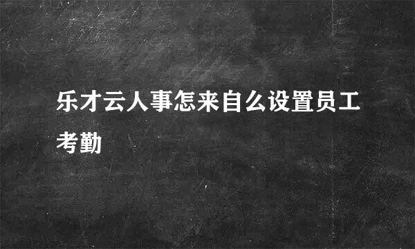 乐才云人事怎来自么设置员工考勤