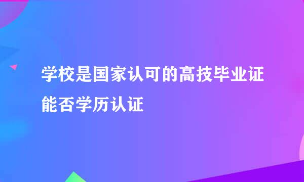 学校是国家认可的高技毕业证能否学历认证