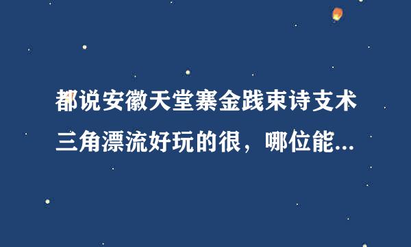 都说安徽天堂寨金践束诗支术三角漂流好玩的很，哪位能给我详细介绍一下吗？谢谢，我想去！