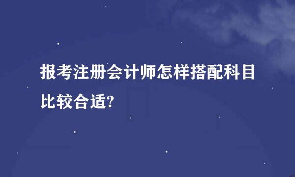 报考注册会计师怎样搭配科目比较合适?