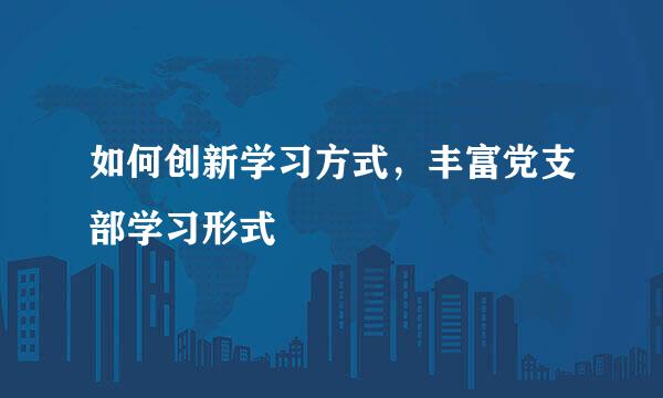 如何创新学习方式，丰富党支部学习形式