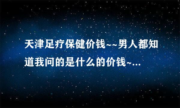 天津足疗保健价钱~~男人都知道我问的是什么的价钱~~~高人指点~~