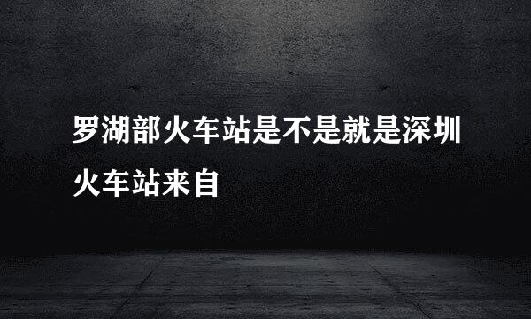 罗湖部火车站是不是就是深圳火车站来自