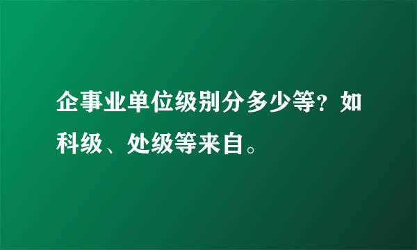 企事业单位级别分多少等？如科级、处级等来自。