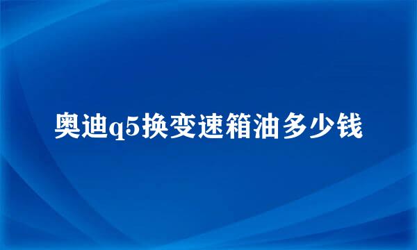 奥迪q5换变速箱油多少钱